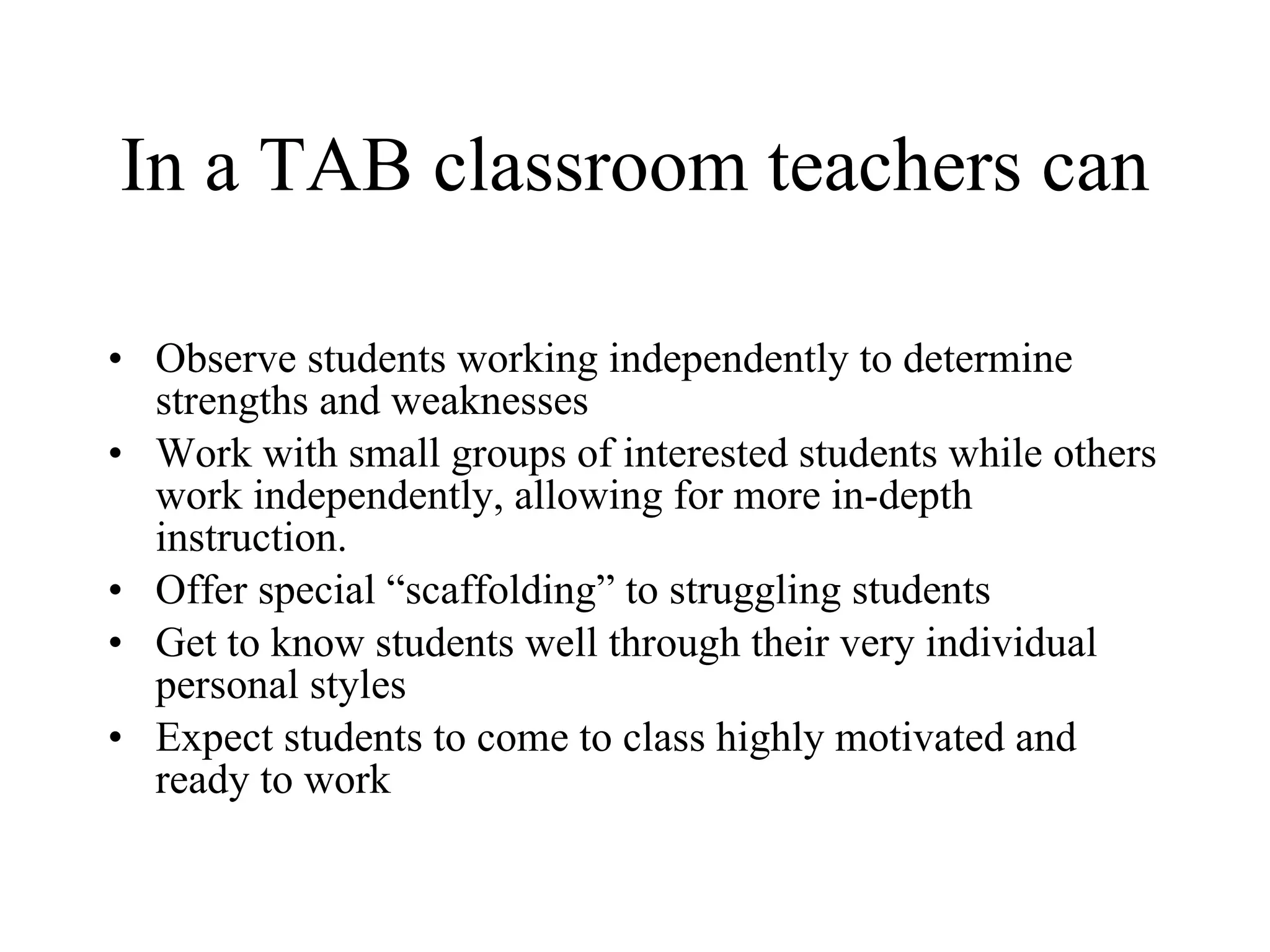 In a TAB classroom teachers can Observe students working independently to determine strengths and weaknesses Work with small groups of interested students while others work independently, allowing for more in-depth instruction. Offer special “scaffolding” to struggling students Get to know students well through their very individual personal styles Expect students to come to class highly motivated and ready to work 