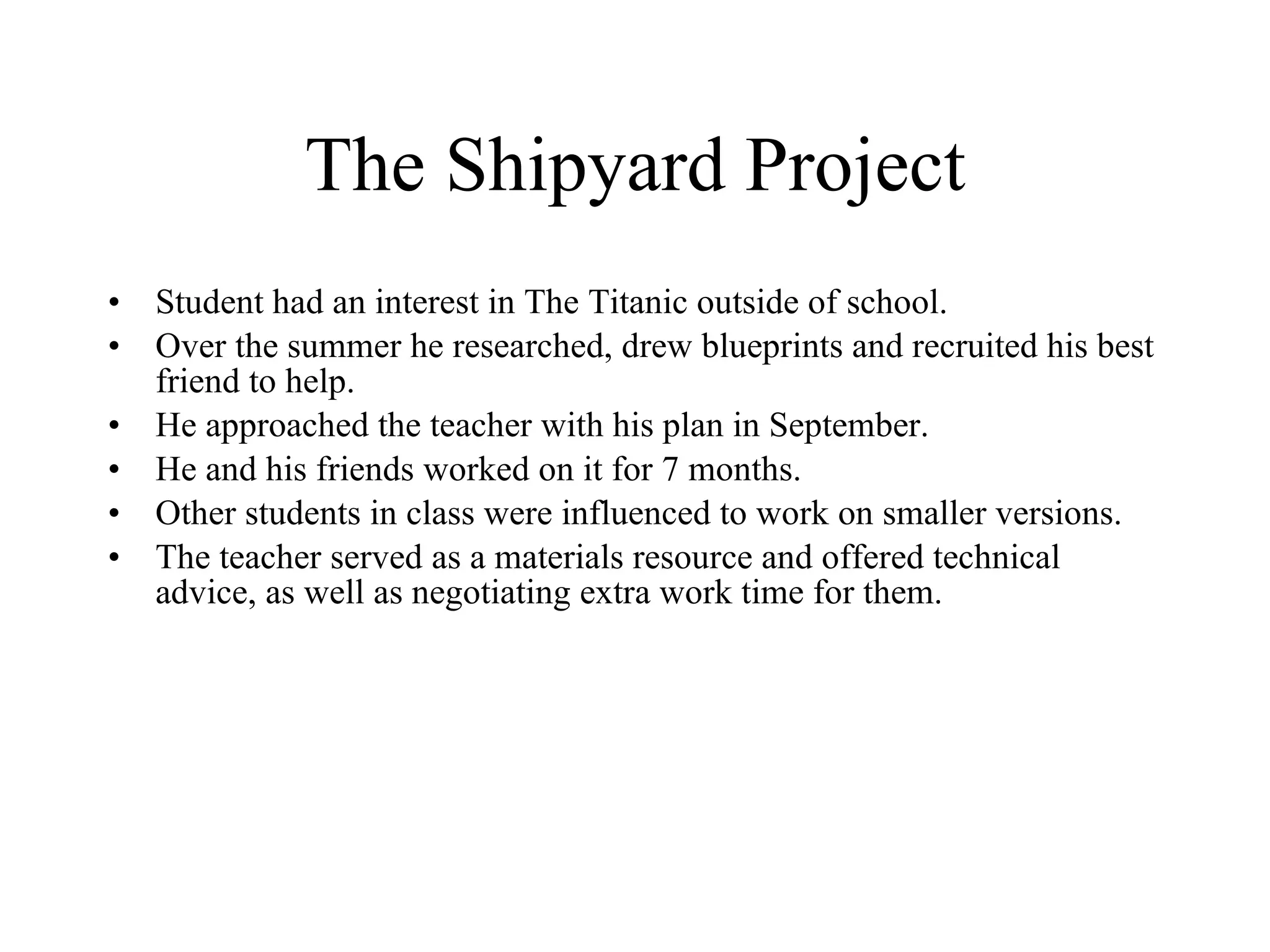 The Shipyard Project Student had an interest in The Titanic outside of school. Over the summer he researched, drew blueprints and recruited his best friend to help. He approached the teacher with his plan in September. He and his friends worked on it for 7 months. Other students in class were influenced to work on smaller versions. The teacher served as a materials resource and offered technical advice, as well as negotiating extra work time for them. 