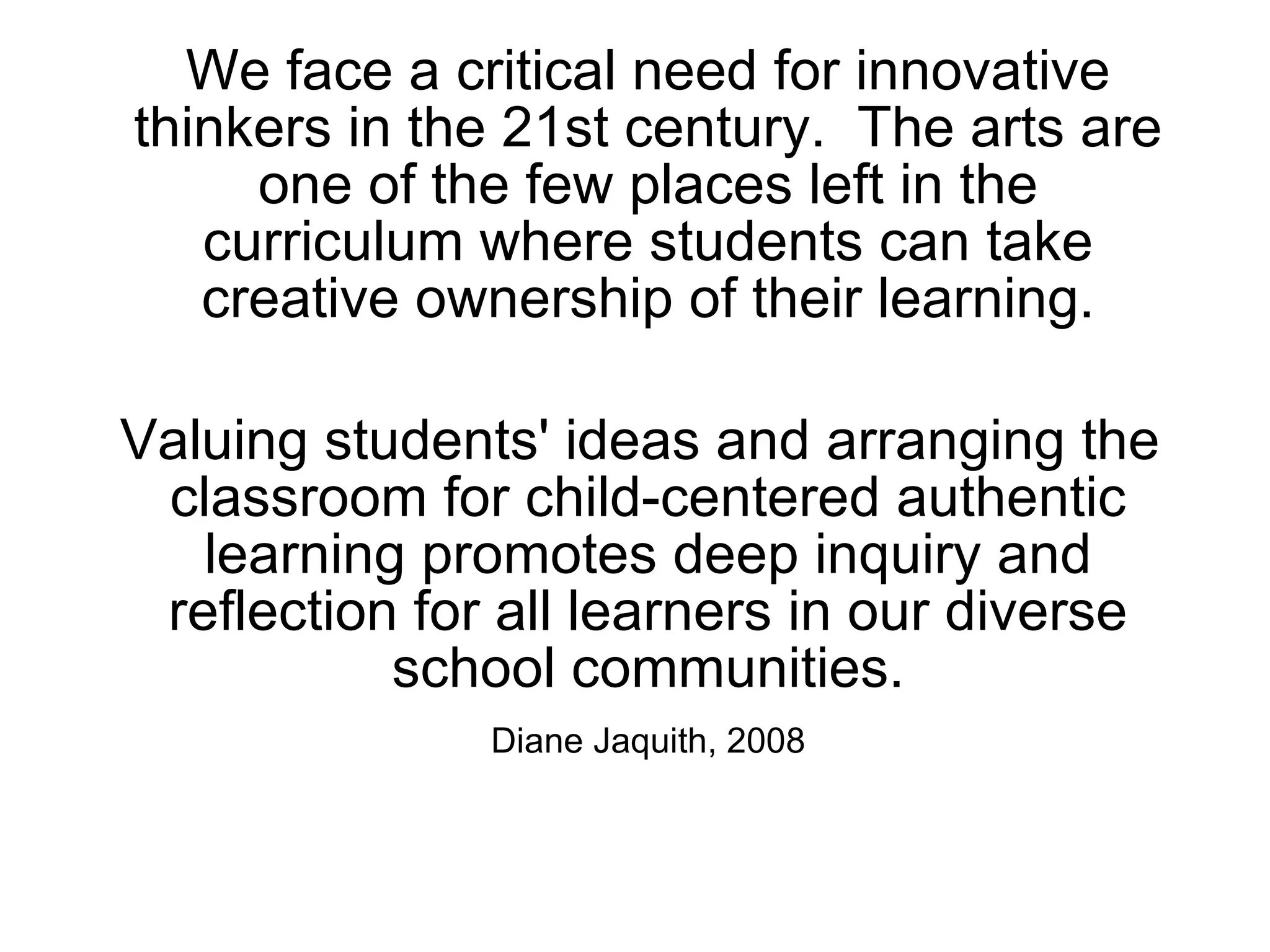 We face a critical need for innovative thinkers in the 21st century.  The arts are one of the few places left in the curriculum where students can take creative ownership of their learning. Valuing students' ideas and arranging the classroom for child-centered authentic learning promotes deep inquiry and reflection for all learners in our diverse school communities. Diane Jaquith, 2008 