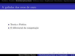 Pref´acio Cen´ario Multidisciplinaridade Software Livre EngBiomed Resultados Agradecimentos
A galinha dos ovos de ouro
Teoria e Pr´atica
O diferencial da computa¸c˜ao
Marcel Ribeiro Dantas Multidisciplinaridade na Computa¸c˜ao 6/10
 
