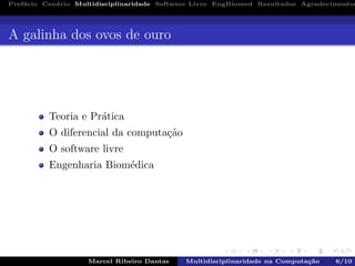 Pref´acio Cen´ario Multidisciplinaridade Software Livre EngBiomed Resultados Agradecimentos
A galinha dos ovos de ouro
Teoria e Pr´atica
O diferencial da computa¸c˜ao
O software livre
Engenharia Biom´edica
Marcel Ribeiro Dantas Multidisciplinaridade na Computa¸c˜ao 6/10
 