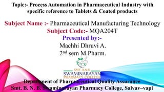 Topic:- Process Automation in Pharmaceutical Industry with
specific reference to Tablets & Coated products
Subject Name :- Pharmaceutical Manufacturing Technology
Subject Code:- MQA204T
Department of Pharmaceutical Quality Assurance
Smt. B. N. B. Swaminarayan Pharmacy College, Salvav–vapi
Presented by:-
Machhi Dhruvi A.
2nd sem M.Pharm.
 