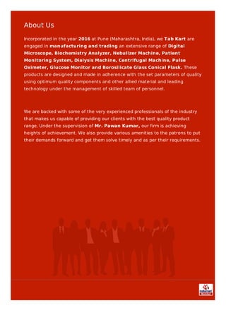 About Us
Incorporated in the year 2016 at Pune (Maharashtra, India), we Tab Kart are
engaged in manufacturing and trading an extensive range of Digital
Microscope, Biochemistry Analyzer, Nebulizer Machine, Patient
Monitoring System, Dialysis Machine, Centrifugal Machine, Pulse
Oximeter, Glucose Monitor and Borosilicate Glass Conical Flask. These
products are designed and made in adherence with the set parameters of quality
using optimum quality components and other allied material and leading
technology under the management of skilled team of personnel.
We are backed with some of the very experienced professionals of the industry
that makes us capable of providing our clients with the best quality product
range. Under the supervision of Mr. Pawan Kumar, our firm is achieving
heights of achievement. We also provide various amenities to the patrons to put
their demands forward and get them solve timely and as per their requirements.
 