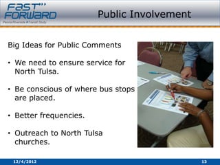 Public Involvement


Big Ideas for Public Comments

• We need to ensure service for
  North Tulsa.

• Be conscious of where bus stops
  are placed.

• Better frequencies.

• Outreach to North Tulsa
  churches.

 12/4/2012                                   13
 