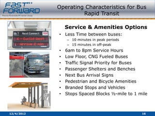 Operating Characteristics for Bus
                     Rapid Transit

                Service & Amenities Options
            • Less Time between buses:
                – 10 minutes in peak periods
                – 15 minutes in off-peak
            •   6am to 8pm Service Hours
            •   Low Floor, CNG Fueled Buses
            •   Traffic Signal Priority for Buses
            •   Passenger Shelters and Benches
            •   Next Bus Arrival Signs
            •   Pedestrian and Bicycle Amenities
            •   Branded Stops and Vehicles
            •   Stops Spaced Blocks ½-mile to 1 mile



12/4/2012                                        16
 