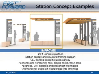 Station Concept Examples




                            • 20 ft Concrete platform
                 •Station canopy and structural framing support
                      •LED lighting beneath station canopy
            •Benches and / or leaning rails, bicycle racks, trash cans
               •Branded, BRT signage and passenger information
              •Allowance for public art incorporated into amenities
12/4/2012                                                                27
 