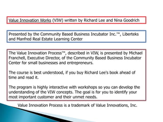 Value Innovation Works (VIW) written by Richard Lee and Nina Goodrich


Presented by the Community Based Business Incubator Inc.™, Liberteks
and Manfred Real Estate Learning Center


The Value Innovation Process™, described in VIW, is presented by Michael
Franchell, Executive Director, of the Community Based Business Incubator
Center for small businesses and entrepreneurs.

The course is best understood, if you buy Richard Lee's book ahead of
time and read it.

The program is highly interactive with workshops so you can develop the
understanding of the VIW concepts. The goal is for you to identify your
most important customer and their unmet needs.

    Value Innovation Process is a trademark of Value Innovations, Inc.
 