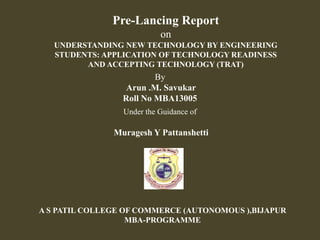 Pre-Lancing Report
on
UNDERSTANDING NEW TECHNOLOGY BY ENGINEERING
STUDENTS: APPLICATION OF TECHNOLOGY READINESS
AND ACCEPTING TECHNOLOGY (TRAT)
By
Arun .M. Savukar
Roll No MBA13005
Under the Guidance of
Muragesh Y Pattanshetti
A S PATIL COLLEGE OF COMMERCE (AUTONOMOUS ),BIJAPUR
MBA-PROGRAMME
 