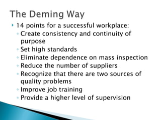 14 points for a successful workplace: Create consistency and continuity of purpose  Set high standards  Eliminate dependence on mass inspection  Reduce the number of suppliers  Recognize that there are two sources of quality problems Improve job training Provide a higher level of supervision  
