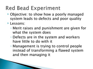 Objective: to show how a poorly managed system leads to defects and poor quality  Lessons: Merit raises and punishment are given for what the system does  Defects are in the system and workers have little to do with it Management is trying to control people instead of transforming a flawed system and then managing it 