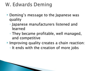 Deming’s message to the Japanese was quality Japanese manufacturers listened and learned They became profitable, well managed, and competitive  Improving quality creates a chain reaction: It ends with the creation of more jobs 