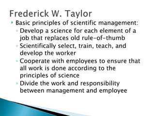 Basic principles of scientific management: Develop a science for each element of a job that replaces old rule-of-thumb Scientifically select, train, teach, and develop the worker Cooperate with employees to ensure that all work is done according to the principles of science  Divide the work and responsibility between management and employee  