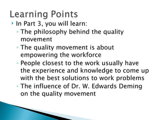 In Part 3, you will learn: The philosophy behind the quality movement The quality movement is about empowering the workforce People closest to the work usually have the experience and knowledge to come up with the best solutions to work problems The influence of Dr. W. Edwards Deming on the quality movement 