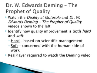 Watch the  Quality at Motorola  and  Dr. W. Edwards Deming – The Prophet of Quality  videos shown to the left. Identify how quality improvement is  both  hard  and  soft Hard — based on scientific management  Soft — concerned with the human side of work  RealPlayer required to watch the Deming video 