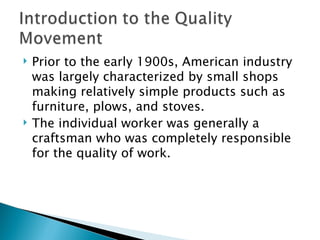 Prior to the early 1900s, American industry was largely characterized by small shops making relatively simple products such as furniture, plows, and stoves.  The individual worker was generally a craftsman who was completely responsible for the quality of work. 