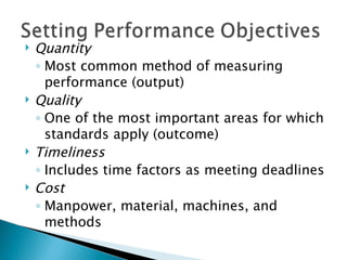 Quantity Most common method of measuring performance (output) Quality One of the most important areas for which standards apply (outcome) Timeliness Includes time factors as meeting deadlines Cost Manpower, material, machines, and methods 