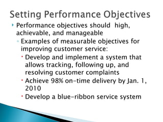 Performance objectives should  high, achievable, and manageable  Examples of measurable objectives for improving customer service: Develop and implement a system that allows tracking, following up, and resolving customer complaints Achieve 98% on-time delivery by Jan. 1, 2010 Develop a blue-ribbon service system 