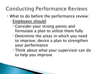 What to do before the performance review: Employees should : Consider your strong points and formulate a plan to utilize them fully Determine the areas in which you need to improve; device a plan to strengthen your performance Think about what your supervisor can do to help you improve 