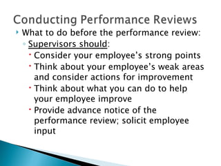 What to do before the performance review: Supervisors should : Consider your employee’s strong points Think about your employee’s weak areas and consider actions for improvement Think about what you can do to help your employee improve Provide advance notice of the performance review; solicit employee input 