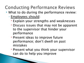 What to do during the performance review: Employees should : Explain your strengths and weaknesses Discuss issues that may not be apparent to the supervisor that hinder your performance Present ideas to improve future performance; don’t dwell on past mistakes Present what you think your supervisor can do to help you improve 