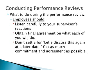 What to do during the performance review: Employees should : Listen carefully to your supervisor’s reactions Obtain final agreement on what each of you will do.  Don’t settle for “Let’s discuss this again at a later date.” Get as much commitment and agreement as possible . 