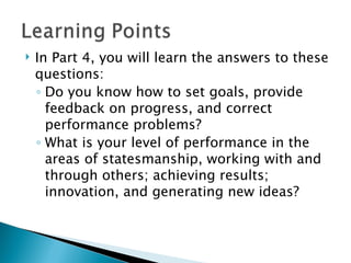 In Part 4, you will learn the answers to these questions: Do you know how to set goals, provide feedback on progress, and correct performance problems? What is your level of performance in the areas of statesmanship, working with and through others; achieving results;  innovation, and generating new ideas? 