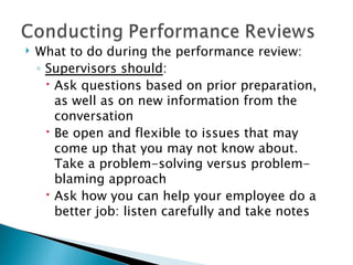 What to do during the performance review: Supervisors should : Ask questions based on prior preparation, as well as on new information from the conversation  Be open and flexible to issues that may come up that you may not know about. Take a problem-solving versus problem-blaming approach Ask how you can help your employee do a better job: listen carefully and take notes 