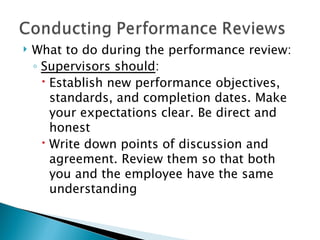 What to do during the performance review: Supervisors should : Establish new performance objectives, standards, and completion dates. Make your expectations clear. Be direct and honest Write down points of discussion and agreement. Review them so that both you and the employee have the same understanding 