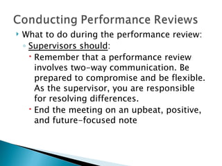What to do during the performance review: Supervisors should : Remember that a performance review involves two-way communication. Be prepared to compromise and be flexible. As the supervisor, you are responsible for resolving differences. End the meeting on an upbeat, positive, and future-focused note 