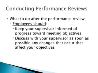 What to do after the performance review: Employees should : Keep your supervisor informed of progress toward meeting objectives Discuss with your supervisor as soon as possible any changes that occur that affect your objectives 