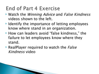 Watch the  Winning Advice  and  False Kindness  videos shown to the left. Identify the importance of letting employees know where stand in an organization. How can leaders avoid “false kindness,” the failure to let employees know where they stand.   RealPlayer required to watch the  False Kindness  video 