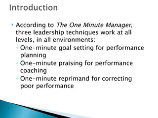 According to  The One Minute Manager , three leadership techniques work at all levels, in all environments: One-minute goal setting for performance planning One-minute praising for performance coaching One-minute reprimand for correcting poor performance 