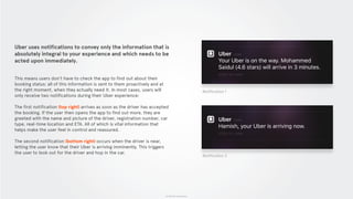 © 2015 The App Business
Uber uses notifications to convey only the information that is
absolutely integral to your experience and which needs to be
acted upon immediately.
This means users don’t have to check the app to find out about their
booking status: all of this information is sent to them proactively and at
the right moment, when they actually need it. In most cases, users will
only receive two notifications during their Uber experience:
The first notification (top right) arrives as soon as the driver has accepted
the booking. If the user then opens the app to find out more, they are
greeted with the name and picture of the driver, registration number, car
type, real-time location and ETA. All of which is vital information that
helps make the user feel in control and reassured.
The second notification (bottom right) occurs when the driver is near,
letting the user know that their Uber is arriving imminently. This triggers
the user to look out for the driver and hop in the car.
Notification 1
Notification 2
 