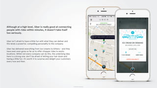 © 2015 The App Business
Although at a high level, Uber is really good at connecting
people with rides within minutes, it doesn’t take itself
too seriously.
Uber isn’t afraid to have a little fun with what they can deliver and
this lends a powerful, compelling personality to the company.
Uber has delivered everything from ice-creams to kittens - and they
have even even gone so far as to offer chopper rides to exotic
locations. Whilst not every company can do this, the underlying idea
here is a strong one: don’t be afraid of letting your hair down and
having a little fun. It’s worth it to surprise and delight your customers
every now and then.
 