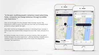 © 2015 The App Business
“In the past, modifying people's behaviour meant advertising.
Today, companies can change behaviour through incredible
user experience.”*
Uber can be thought of as the ultimate ‘habit-forming’ service. The
experience is often so good, that after your ﬁrst ride, you’ll probably never
go back to using a regular taxi again.
Uber didn’t do this by changing the vehicle or retraining drivers. Instead, it
built an app that fundamentally changed how we order, meet, and pay for a
car.
By taking a broader view of what a car service could be, Uber was able to
totally reimagine the entire experience - offering relentless reliability and a
seamless system that addressed many of the issues that plagued the
‘analogue’ taxi experience.
* Nir Eyal, Author of Hooked: How to Build Habit-Forming Products
 