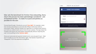 © 2015 The App Business
Uber sets the benchmark for friction-free onboarding. Every
step in the process has been painstakingly considered - and
streamlined further - to make it as quick and painless as
possible for the user.
Connecting through a Facebook account (top right), for example, saves
time during onboarding by automatically filling in otherwise tedious
information fields. Payment details are captured in a similarly easy fashion:
just hold your debit/credit card in front of your camera. The app reads the
numbers and inputs the information automatically without requiring the
user to do anything further (bottom right).
Once your personal and payment details are in, you are good to go - Uber
won’t trouble you for the information again. The hassle of payment just
‘disappears’ from the experience altogether.
 