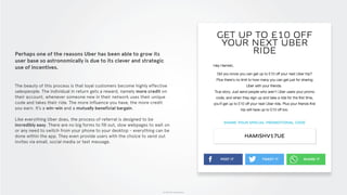 © 2015 The App Business
Perhaps one of the reasons Uber has been able to grow its
user base so astronomically is due to its clever and strategic
use of incentives.
The beauty of this process is that loyal customers become highly effective
salespeople. The individual in return gets a reward, namely more credit on
their account, whenever someone new in their network uses their unique
code and takes their ride. The more influence you have, the more credit
you earn. It’s a win-win and a mutually beneficial bargain.
Like everything Uber does, the process of referral is designed to be
incredibly easy. There are no big forms to fill out, slow webpages to wait on
or any need to switch from your phone to your desktop - everything can be
done within the app. They even provide users with the choice to send out
invites via email, social media or text message.
 