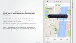 © 2015 The App Business
Uber’s user interface (UI) is so simple and intuitive that it
doesn’t need to ‘teach’ new users how to operate the app.
It’s obvious.
At the core of the app is a map with the user’s location at the centre.
Available drivers roam around them, and the entire booking process
happens seamlessly on just one screen.
It all adds up to an incredibly simple experience that allows even the most
inexperienced user to feel confident and in control at every stage.
Colour is used strategically and the most important elements stand out
from everything else on the screen. The black buttons are impossible to
miss and encourage users to tap on them to proceed with their booking.
 