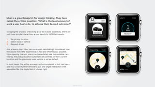 © 2015 The App Business
Uber is a great blueprint for design thinking. They have
nailed the critical question: “What is the least amount of
work a user has to do, to achieve their desired outcome?”
Stripping the process of booking a car to its bare essentials, there are
just three simple interactions a user needs to fulfil their needs:
1. Set pickup location
2. Select type of vehicle
3. Request driver
And at every step, Uber has once again painstakingly considered how
they could make the experience as fast and effortless as possible.
Upon opening the app, users can immediately see the available cars
nearby, the pickup location automatically centres on their current
location and the previously used vehicle is set as default.
In most cases, the entire process can be completed in just two taps -
and this is even further refined to just one single interaction with
wearables like the Apple Watch, shown right.
 