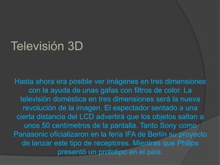 Televisión 3D Hasta ahora era posible ver imágenes en tres dimensiones con la ayuda de unas gafas con filtros de color. La televisión doméstica en tres dimensiones será la nueva revolución de la imagen. El espectador sentado a una cierta distancia del LCD advertirá que los objetos saltan a unos 50 centímetros de la pantalla. Tanto Sony como Panasonic oficializaron en la feria IFA de Berlín su proyecto de lanzar este tipo de receptores. Mientras que Philips presentó un prototipo en el país.