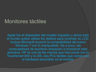Monitores táctiles Apple fue el disparador del modelo toquetón y ahora todo el mundo quiere utilizar los deditos para controlar su LCD. Incluso Microsoft anunció la compatibilidad del nuevo Windows 7 con lo manipulable. De a poco, las computadoras de escritorio empiezan a incorporar esta jerarquía. HP es una de las marcas que hizo punta con la Touchsmart 600 y la 300, dos PCs táctiles que vienen con el hardware escondido en el monitor.