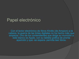 Papel electrónico  Con el lector electrónico de libros Kindle (de Amazon) a la cabeza, la guerra de las tintas digitales no ha hecho más que empezar. Uno de los contendientes que dirige su munición a este blanco es Apple, con su tableta gráfica de pronta aparición y que -se espera- permita leer libros. 