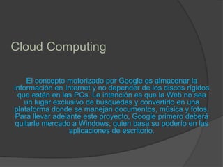 Cloud ComputingEl concepto motorizado por Google es almacenar la información en Internet y no depender de los discos rígidos que están en las PCs. La intención es que la Web no sea un lugar exclusivo de búsquedas y convertirlo en una plataforma donde se manejan documentos, música y fotos. Para llevar adelante este proyecto, Google primero deberá quitarle mercado a Windows, quien basa su poderío en las aplicaciones de escritorio.