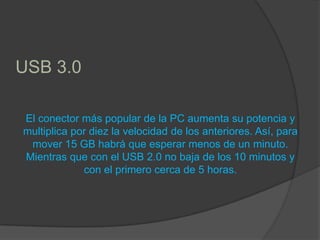 USB 3.0El conector más popular de la PC aumenta su potencia y multiplica por diez la velocidad de los anteriores. Así, para mover 15 GB habrá que esperar menos de un minuto. Mientras que con el USB 2.0 no baja de los 10 minutos y con el primero cerca de 5 horas. 