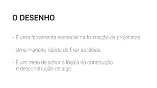 O DESENHO 
- É uma ferramenta essencial na formação de projetistas. 
- Uma maneira rápida de fixar as idéias. 
- É um meio de achar a lógica na construção 
e desconstrução de algo. 
 
