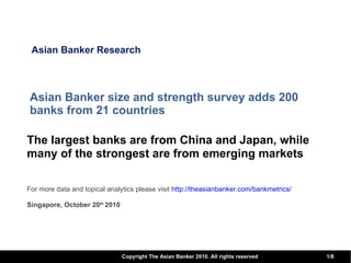 Asian Banker size and strength survey adds 200 banks from 21 countries  The largest banks are from China and Japan, while many of the strongest are from emerging markets   For more data and topical analytics please visit  http:// theasianbanker.com/bankmetrics / Singapore, October 20 th  2010 Asian Banker Research 