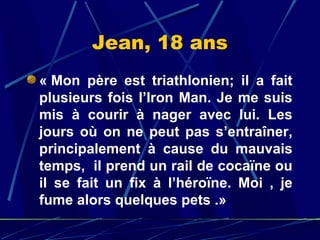 Jean, 18 ans
« Mon  père  est  triathlonien;  il  a  fait 
plusieurs  fois  l’Iron  Man.  Je  me  suis 
mis  à  courir  à  nager  avec  lui.  Les 
jours  où  on  ne  peut  pas  s’entraîner, 
principalement  à  cause  du  mauvais 
temps,  il prend un rail de cocaïne ou 
il  se  fait  un  fix  à  l’héroïne.  Moi  ,  je 
fume alors quelques pets .»
 