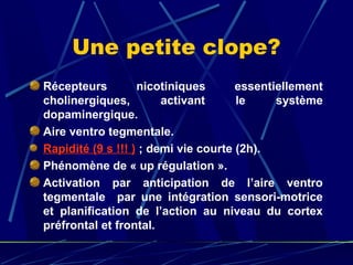 Une petite clope?
Récepteurs         nicotiniques       essentiellement
cholinergiques,         activant      le     système
dopaminergique.
Aire ventro tegmentale.
Rapidité (9 s !!! ) ; demi vie courte (2h).
Phénomène de « up régulation ».
Activation par anticipation de l’aire ventro
tegmentale par une intégration sensori-motrice
et planification de l’action au niveau du cortex
préfrontal et frontal.
 