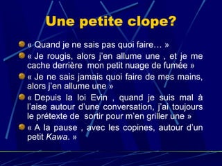 Une petite clope?
« Quand je ne sais pas quoi faire… »
« Je  rougis,  alors  j’en  allume  une  ,  et  je  me 
cache derrière  mon petit nuage de fumée »
« Je ne sais jamais quoi faire de mes mains, 
alors j’en allume une »
« Depuis  la  loi  Evin  ,  quand  je  suis  mal  à 
l’aise  autour  d’une  conversation,  j’ai  toujours 
le prétexte de  sortir pour m’en griller une » 
« A  la  pause  ,  avec  les  copines,  autour  d’un 
petit Kawa. »
 