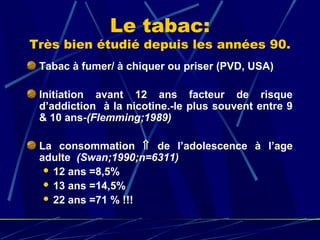 Le tabac:
Très bien étudié depuis les années 90.
 Tabac à fumer/ à chiquer ou priser (PVD, USA)

 Initiation avant 12 ans facteur de risque
 d’addiction à la nicotine.-le plus souvent entre 9
 & 10 ans-(Flemming;1989)

 La consommation ⇑ de l’adolescence à l’age
 adulte (Swan;1990;n=6311)
   12 ans =8,5%
   13 ans =14,5%
   22 ans =71 % !!!
 